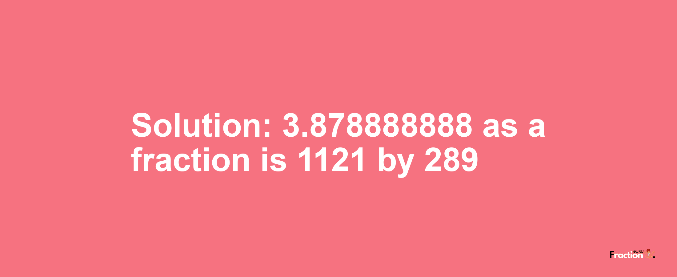 Solution:3.878888888 as a fraction is 1121/289